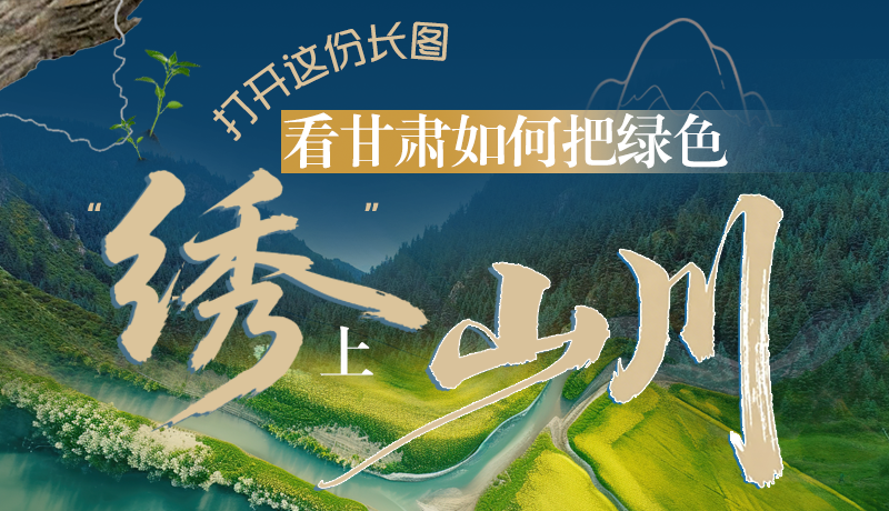 長圖|打開這份長圖，看甘肅如何把綠色“繡”上山川